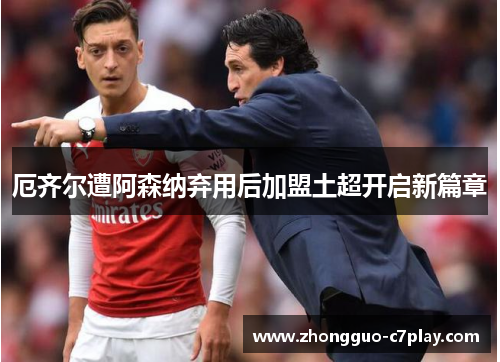 厄齐尔遭阿森纳弃用后加盟土超开启新篇章