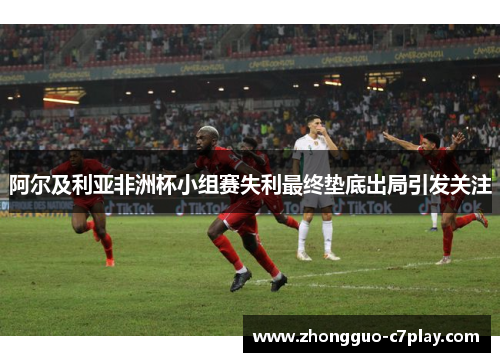 阿尔及利亚非洲杯小组赛失利最终垫底出局引发关注