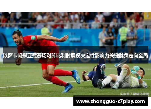 以萨卡闪耀亚冠赛场对阵比利时展现决定性影响力关键胜负走向全局
